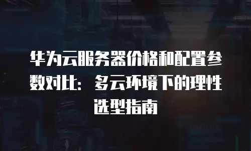 华为云服务器价格和配置参数对比：多云环境下的理性选型指南