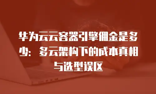 华为云云容器引擎佣金是多少：多云架构下的成本真相与选型误区
