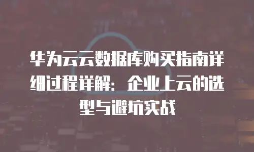 华为云云数据库购买指南详细过程详解：企业上云的选型与避坑实战
