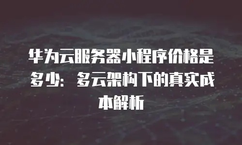 华为云服务器小程序价格是多少：多云架构下的真实成本解析