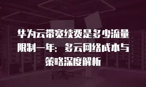 华为云带宽续费是多少流量限制一年：多云网络成本与策略深度解析