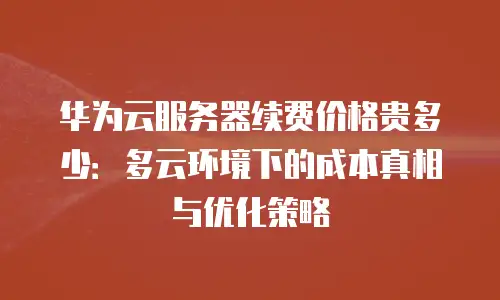 华为云服务器续费价格贵多少：多云环境下的成本真相与优化策略