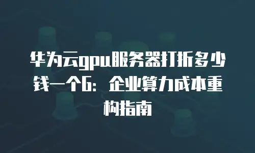 华为云gpu服务器打折多少钱一个G：企业算力成本重构指南