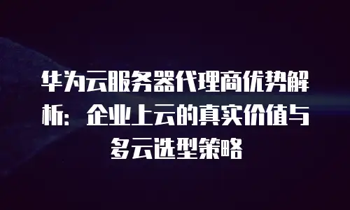 华为云服务器代理商优势解析：企业上云的真实价值与多云选型策略