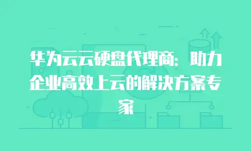 华为云云硬盘代理商：助力企业高效上云的解决方案专家