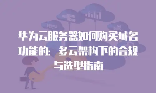 华为云服务器如何购买域名功能的：多云架构下的合规与选型指南
