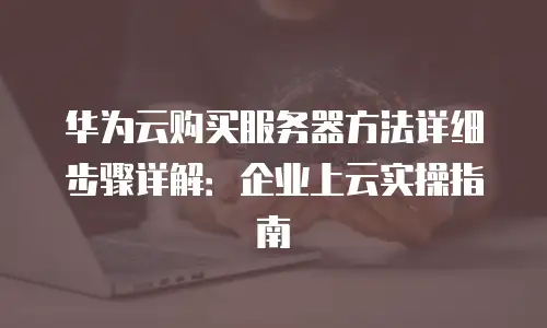 华为云购买服务器方法详细步骤详解：企业上云实操指南
