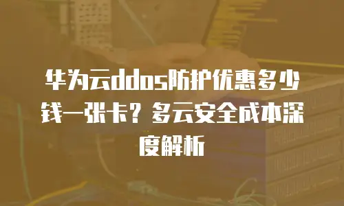 华为云ddos防护优惠多少钱一张卡？多云安全成本深度解析
