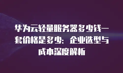 华为云轻量服务器多少钱一套价格是多少：企业选型与成本深度解析