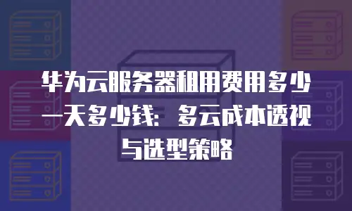 华为云服务器租用费用多少一天多少钱：多云成本透视与选型策略