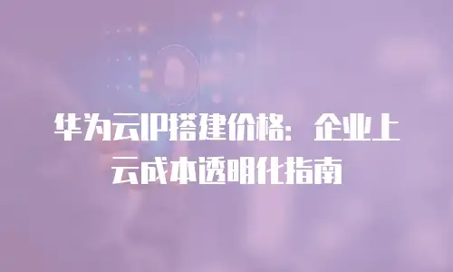华为云IP搭建价格：企业上云成本透明化指南