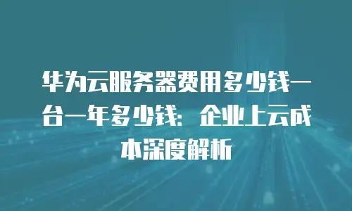 华为云服务器费用多少钱一台一年多少钱：企业上云成本深度解析