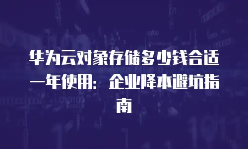 华为云对象存储多少钱合适一年使用：企业降本避坑指南