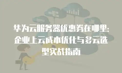 华为云服务器优惠券在哪里：企业上云成本优化与多云选型实战指南