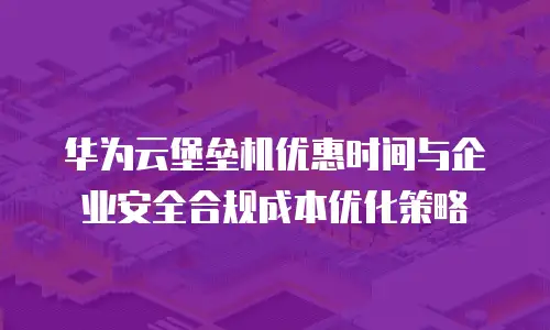 华为云堡垒机优惠时间与企业安全合规成本优化策略