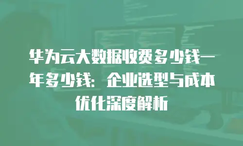 华为云大数据收费多少钱一年多少钱：企业选型与成本优化深度解析