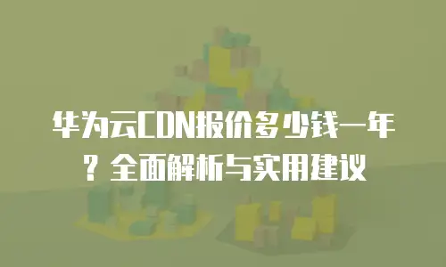 华为云CDN报价多少钱一年？全面解析与实用建议