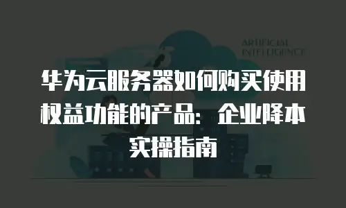 华为云服务器如何购买使用权益功能的产品：企业降本实操指南