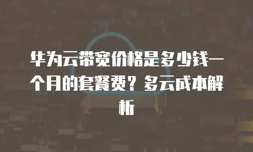 华为云带宽价格是多少钱一个月的套餐费？多云成本解析