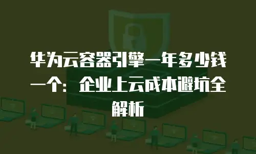 华为云容器引擎一年多少钱一个：企业上云成本避坑全解析