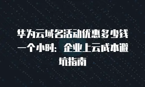华为云域名活动优惠多少钱一个小时：企业上云成本避坑指南