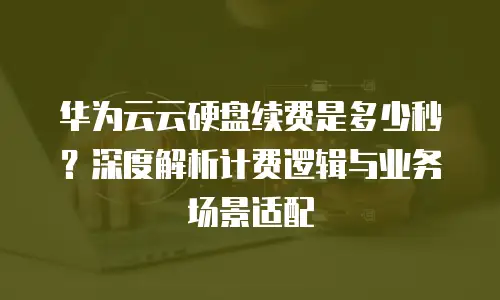 华为云云硬盘续费是多少秒？深度解析计费逻辑与业务场景适配
