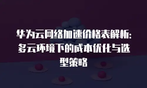 华为云网络加速价格表解析：多云环境下的成本优化与选型策略