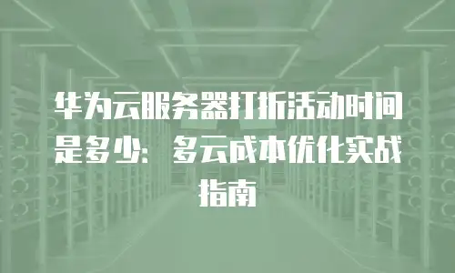 华为云服务器打折活动时间是多少：多云成本优化实战指南