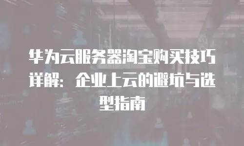 华为云服务器淘宝购买技巧详解：企业上云的避坑与选型指南