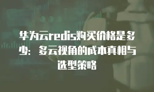 华为云redis购买价格是多少：多云视角的成本真相与选型策略