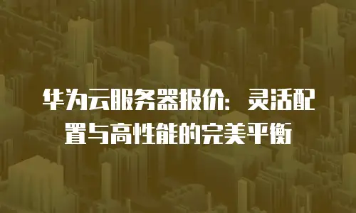 华为云服务器报价：灵活配置与高性能的完美平衡