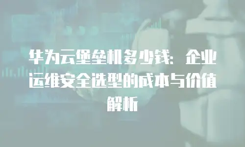 华为云堡垒机多少钱：企业运维安全选型的成本与价值解析