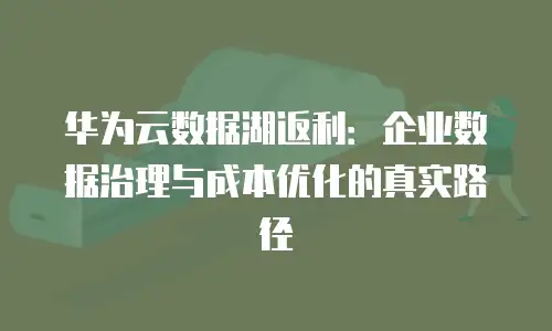 华为云数据湖返利：企业数据治理与成本优化的真实路径