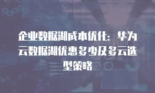 企业数据湖成本优化：华为云数据湖优惠多少及多云选型策略
