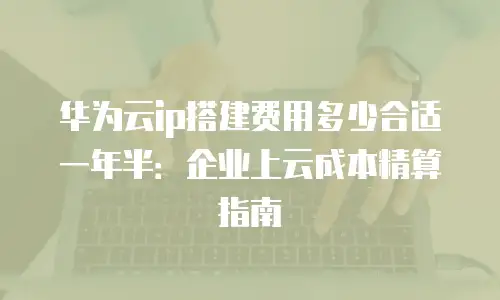 华为云ip搭建费用多少合适一年半：企业上云成本精算指南