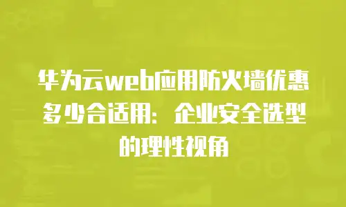 华为云web应用防火墙优惠多少合适用：企业安全选型的理性视角