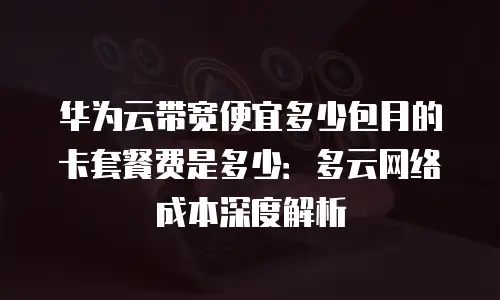 华为云带宽便宜多少包月的卡套餐费是多少：多云网络成本深度解析