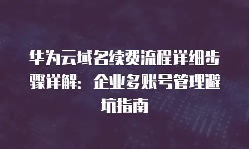 华为云域名续费流程详细步骤详解：企业多账号管理避坑指南