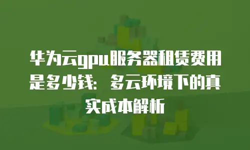 华为云gpu服务器租赁费用是多少钱：多云环境下的真实成本解析