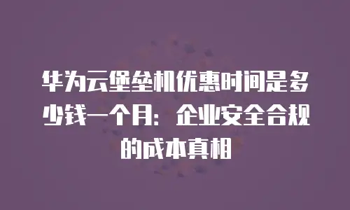 华为云堡垒机优惠时间是多少钱一个月：企业安全合规的成本真相