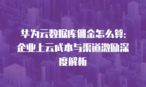 华为云数据库佣金怎么算：企业上云成本与渠道激励深度解析