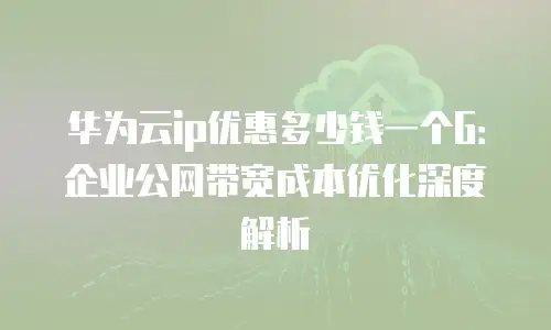 华为云ip优惠多少钱一个G：企业公网带宽成本优化深度解析