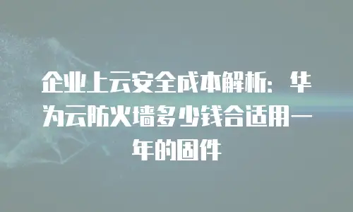 企业上云安全成本解析：华为云防火墙多少钱合适用一年的固件