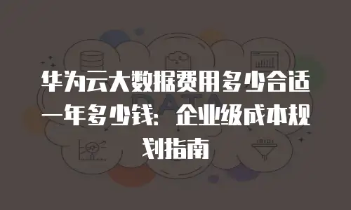 华为云大数据费用多少合适一年多少钱：企业级成本规划指南