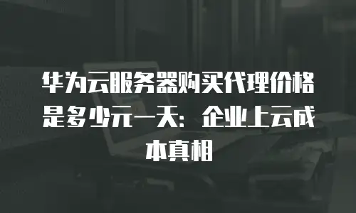 华为云服务器购买代理价格是多少元一天：企业上云成本真相
