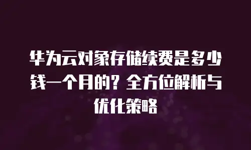 华为云对象存储续费是多少钱一个月的？全方位解析与优化策略