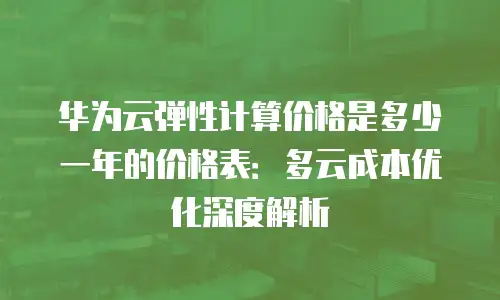 华为云弹性计算价格是多少一年的价格表：多云成本优化深度解析