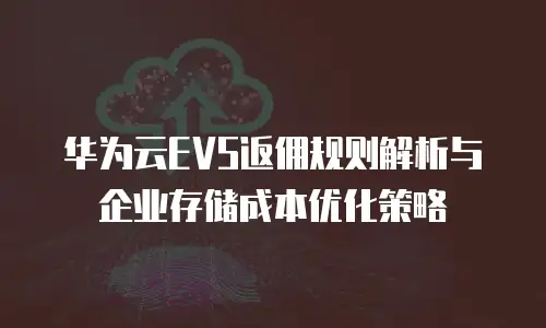 华为云EVS返佣规则解析与企业存储成本优化策略