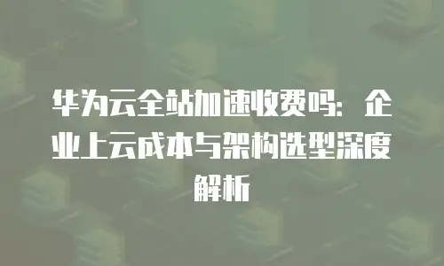 华为云全站加速收费吗：企业上云成本与架构选型深度解析