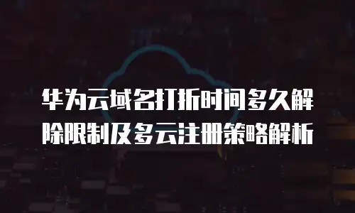 华为云域名打折时间多久解除限制及多云注册策略解析